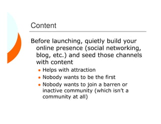 Content

Before launching, quietly build your
 online presence (social networking,
 blog, etc.) and seed those channels
 with content
   Helps with attraction
   Nobody wants to be the first
   Nobody wants to join a barren or
   inactive community (which isn’t a
   community at all)
 