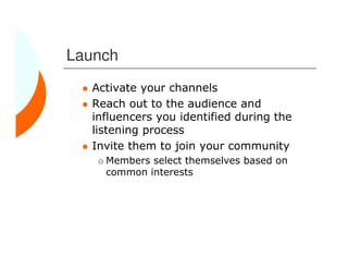 Launch
  Activate your channels
  Reach out to the audience and
  influencers you identified during the
  listening process
  Invite them to join your community
    Members select themselves based on
    common interests
 