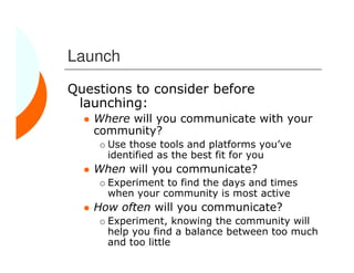 Launch
Questions to consider before
 launching:
   Where will you communicate with your
   community?
      Use those tools and platforms you’ve
      identified as the best fit for you
   When will you communicate?
      Experiment to find the days and times
      when your community is most active
   How often will you communicate?
      Experiment, knowing the community will
      help you find a balance between too much
      and too little
 