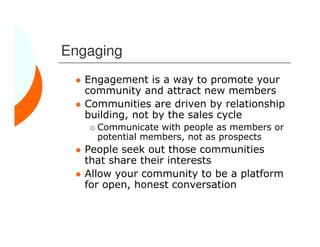 Engaging
   Engagement is a way to promote your
   community and attract new members
   Communities are driven by relationship
   building, not by the sales cycle
     Communicate with people as members or
     potential members, not as prospects
   People seek out those communities
   that share their interests
   Allow your community to be a platform
   for open, honest conversation
 