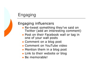 Engaging
Engaging influencers
   Re-tweet something they’ve said on
   Twitter (add an interesting comment)
   Post on their Facebook wall or tag in
   one of your wall posts
   Comment on a blog post
   Comment on YouTube video
   Mention them in a blog post
   Link to their website or blog
   Be memorable!
 
