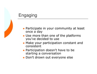 Engaging

   Participate in your community at least
   once a day
   Use more than one of the platforms
   you’ve decided to use
   Make your participation constant and
   consistent
   Participation doesn’t have to be
   starting a conversation
   Don’t drown out everyone else
 
