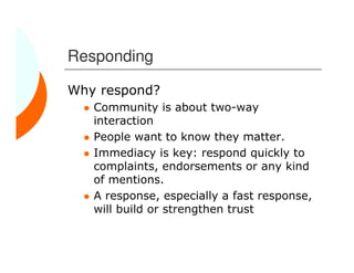 Responding

Why respond?
   Community is about two-way
   interaction
   People want to know they matter.
   Immediacy is key: respond quickly to
   complaints, endorsements or any kind
   of mentions.
   A response, especially a fast response,
   will build or strengthen trust
 