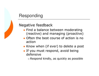 Responding

Negative feedback
   Find a balance between moderating
   (reactive) and managing (proactive)
   Often the best course of action is no
   action
   Know when (if ever) to delete a post
   If you must respond, avoid being
   defensive
     Respond kindly, as quickly as possible
 