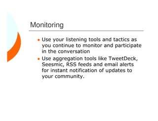 Monitoring
   Use your listening tools and tactics as
   you continue to monitor and participate
   in the conversation
   Use aggregation tools like TweetDeck,
   Seesmic, RSS feeds and email alerts
   for instant notification of updates to
   your community.
 