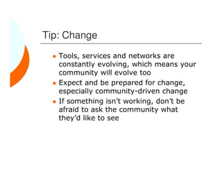 Tip: Change
   Tools, services and networks are
   constantly evolving, which means your
   community will evolve too
   Expect and be prepared for change,
   especially community-driven change
   If something isn’t working, don’t be
   afraid to ask the community what
   they’d like to see
 