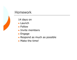 Homework
 14 days on
  Launch
  Follow
  Invite members
  Engage
  Respond as much as possible
  Make the time!
 