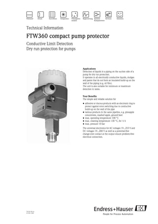 TI273F/00/en
017401-1000
Technical Information
FTW360 compact pump protector
Conductive Limit Detection
Dry run protection for pumps
Applications
Detection of liquids in a piping on the suction side of a
pump for dry run protection.
It operates in all electrically conductive liquids, sludges
and pastes that do not form an insulated build-up on the
wall of the piping (e.g. oil film).
The unit is also suitable for minimum or maximum
detection in tanks.
Your Benefits
The simple and reliable solution for
• adhesive or viscous products with an electronic ring to
protect against error switching due to conductive
build-up on the wall of the pipe
• various products in the same pipeline, e.g. pineapple
concentrate, mashed apple, ground beet
• max. operating temperature 100 °C
• max. cleaning temperature 130 °C, for ½ h
• max. pressure 10 bar
The universal electronics for AC voltages 19...253 V and
DC voltages 19...200 V as well as a potential-free
change-over contact at the output ensure problem-free
electrical connection.
 