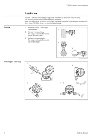 FTW360 compact pump protector
4 Endress+Hauser
Installation
Mount in a vertical or horizontal pipe using a short welded boss on the suction side of the pump.
The mounting position determines the switchpoint; see figures.
Avoid long bosses so that no build-up can form and that the electrode is free immediately the liquid level falls.
Screw in the FTW360 by the hex nut only, not by the housing.
Mounting
Positioning the cable entry
L00-FTW360xx-11-05-xx-en-002
1. Above the pump in a vertical pipe
(recommended).
2. Above in a horizontal pipe;
The pump is switched off even with
a slight reduction in flow.
3. Laterally in a horizontal pipe;
The pump is switched off even with
a partially filled pipe.
L00-FTW360xx-11-05-xx-xx-001
1.
2.
3.
3...4 x
1.
2. 3.
3.
FEM
..
...270°
FEM..
FEM..
or
 