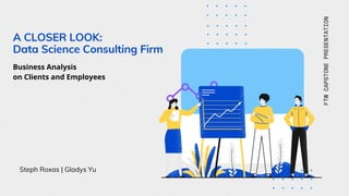 A CLOSER LOOK:
Data Science Consulting Firm
Steph Roxas | Gladys Yu
FTWCAPSTONEPRESENTATION
Business Analysis
on Clients and Employees
 