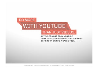 DO MORE
THAN JUST VIDEOS.
WITH YOUTUBE
**CONFIDENTIAL** INTELLECTUAL PROPERTY OF HUNGRY & FOOLISH **CONFIDENTIAL** 
LET’S GET MORE FROM YOUTUBE
THAN JUST ADVERTISING & ENGAGEMENT.
LET’S TURN IT INTO A SALES TOOL.
 