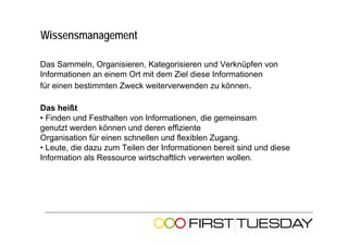 Wissensmanagement

Das Sammeln, Organisieren, Kategorisieren und Verknüpfen von
Informationen an einem Ort mit dem Ziel diese Informationen
für einen bestimmten Zweck weiterverwenden zu können.

Das heißt
• Finden und Festhalten von Informationen, die gemeinsam
genutzt werden können und deren effiziente
Organisation für einen schnellen und flexiblen Zugang.
• Leute, die dazu zum Teilen der Informationen bereit sind und diese
Information als Ressource wirtschaftlich verwerten wollen.
 