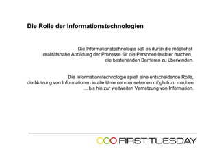 Die Rolle der Informationstechnologien


                       Die Informationstechnologie soll es durch die möglichst
       realitätsnahe Abbildung der Prozesse für die Personen leichter machen,
                                     die bestehenden Barrieren zu überwinden.


                   Die Informationstechnologie spielt eine entscheidende Rolle,
die Nutzung von Informationen in alle Unternehmensebenen möglich zu machen
                           ... bis hin zur weltweiten Vernetzung von Information.
 