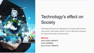 Technology's effect on
Society
Technology has become an integral part of our society, influencing the
way we work, communicate, and live. From our daily lives to industries,
the impact of technology is vast and varied.
Made by
Dhruv Gupta (10622072)
Harsh (10622093)
Dhruv Kumar (10622073)
 