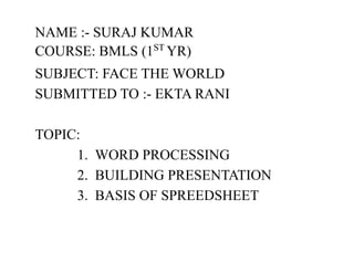 NAME :- SURAJ KUMAR
COURSE: BMLS (1ST
YR)
SUBJECT: FACE THE WORLD
SUBMITTED TO :- EKTA RANI
TOPIC:
1. WORD PROCESSING
2. BUILDING PRESENTATION
3. BASIS OF SPREEDSHEET
 