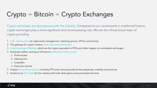Crypto = Bitcoin = Crypto Exchanges
Crypto exchanges are synonymous with the industry. Compared to our counterparts in traditional finance,
crypto exchanges play a more significant and encompassing role. We are the infrastructure layer of
crypto providing:
1. Tech infrastructure for order-book management, matching service, API for connectivity
2. The gateway for crypto investor, both retail and institutional
3. Initial Exchange Offerings, which are the crypto equivalent of IPOs and often happen on centralized exchanges
4. Exchange wallets, serving as full-service settlement infrastructure:
a. Prime broker
b. Clearing firm
c. Custodian
d. Execution service
5. Unique structured products, including ETFs and nuanced products like perpetuals, volatility contracts etc.
6. Access to an OTC desk for the industry with both white-glove and automated solutions
2
 