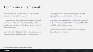 Compliance Framework
Work closely with policymakers and regulators to
operate in a compliant manner*.
Comprehensive anti-money laundering policies and
procedures. KYC and AML conducted by full-time
employees. Mandatory AML, Cyber Security training
for all employees.
Use multiple third party identity verification services
including Jumio, WorldCheck and ChainAnalysis.
Offering tokenized stocks in partnership with CM-
Equity, a licensed broker-dealer in Germany.
West Realm, an independent US-regulated entity acts
as the back end for US Blockfolio users, has MSB, MTLs
and a US broker-dealer license.
Member of the Blockchain Association, Future of
Digital Currency Initiative.
8
* FTX Intl. blocks restricted jurisdictions and does not service US customers.
 