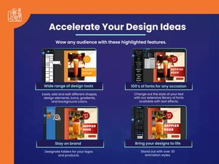Accelerate Your Design Ideas
Wow any audience with these highlighted features.
Easily add and edit different shapes,
design elements, icons, gradients,
and background colors.
Change out the style of your text
with our extensive library of fonts
available with text effects.
Designate folders for your logos
and products.
Stand out with over 30
animation styles.
Wide range of design tools 100’s of fonts for any occasion
Stay on brand Bring your designs to life
 