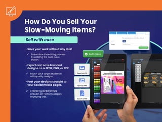 How Do You Sell Your
Slow-Moving Items?
• Save your work without any loss!
Streamline the editing process
by utilizing the auto-save
button.
• Export and save branded
designs as a JPEG, PNG, or PDF.
Reach your target audience
with quality designs.
• Post your designs straight to
your social media pages.
Connect your Facebook,
LinkedIn, or Twitter to deploy
engaging ads.
Sell with ease
 