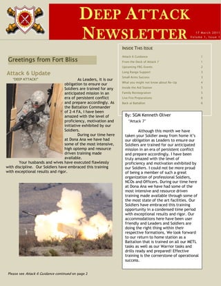 D EEP A TTACK
                                            N EWSLETTER                                                     17 March 2011
                                                                                                         Volume 1, Is sue 1



                                                                  INSIDE THIS ISSUE
                                                                  Attack 6 Guidance                              1
 Greetings from Fort Bliss                                        From the Desk of Attack 7                      1
                                                                  Upcoming FRG Events                            2

Attack 6 Update                                                   Long Range Support                             3
                                                                  Small Arms Success                             3
   “DEEP ATTACK!”                         As Leaders, it is our
                                                                  What you might not know about Re-Up            4
                                 obligation to ensure our
                                 Soldiers are trained for any     Inside the Aid Station                         5

                                 anticipated mission in an        Family Reintegration                           5
                                 era of persistent conflict       Live Fire Preparations                         6
                                 and prepare accordingly. As      Back at Battalion                              6
                                 the Battalion Commander
                                 of 2-4 FA, I have been
                                 amazed with the level of           By: SGM Kenneth Oliver
                                 proficiency, motivation and          “Attack 7”
                                 initiative exhibited by our
                                 Soldiers.                                   Although this month we have
                                          During our time here      taken your Soldier away from home it’s
                                 at Dona Ana we have had            our obligation as Leaders to ensure our
                                 some of the most intensive,        Soldiers are trained for our anticipated
                                 high optemp and resource           mission in an era of persistent conflict
                                 driven training made               and prepare accordingly. I have been
                                 available.                         truly amazed with the level of
       Your husbands and wives have executed flawlessly             proficiency and motivation exhibited by
with discipline. Our Soldiers have embraced this training           our Soldiers. I could not be more proud
with exceptional results and rigor.                                 of being a member of such a great
                                                                    organization of professional Soldiers,
                                                                    NCOs and Officers. During our time here
                                                                    at Dona Ana we have had some of the
                                                                    most intensive and resource driven
                                                                    training made available through some of
                                                                    the most state of the art facilities. Our
                                                                    Soldiers have embraced this training
                                                                    opportunity in a condensed time period
                                                                    with exceptional results and rigor. Our
                                                                    accommodations here have been user
                                                                    friendly and Leaders and Soldiers are
                                                                    doing the right thing within their
                                                                    respective formations. We look forward
                                                                    to our return to home station as a
                                                                    Battalion that is trained on all our METL
                                                                    tasks as well as our Warrior tasks and
                                                                    drills ready and prepared! Effective
                                                                    training is the cornerstone of operational
                                                                    success.


 Please see Attack 6 Guidance continued on page 2
 