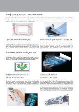 17
Автоматическая
очистка фильтра
Высокотехнологичный
пульт управления
Приток свежего воздуха
3-зонный датчик Intelligent eye
Комфортное воздухораспределение
Источник стримерного разряда
Загрязнение фильтра приводит к уменьшению интенсивности воздуш-
ного потока, проходящего через теплообменник и снижению производи-
тельности устройства, поэтому для ее поддержания на заданном уровне
компрессор наружного блока вынужден работать на повышенных обо-
ротах, что приводит к перерасходу электроэнергии. Для поддержания
характеристик на стабильном уровне требуется регулярная ручная чист-
ка фильтра. Благодаря инновационной технологии Daikin исчезла необ-
ходимость в очистке фильтров вручную: вся скопившаяся на фильтре
пыль автоматически собирается в специальный контейнер. Таким обра-
зом, работа с чистыми фильтрами снижает энергопотребление до 25%
Пульт управления системой не только эргономичен, но и обладает дру-
жественным интерфейсом, благодаря которому можно с максимальным
удобством задать рабочие параметры кондиционера. Эстетическая
составляющая данного элемента управления также играет немаловаж-
ную роль: кнопки управления подсвечиваются для удобства управления
в ночное время.
Система имеет возможность подачи свежего воздуха в помещение по
специальному рукаву с возможностью его увлажнения. Воздух проходит
через внутренний блок системы, очищаясь от пыли и вредных примесей,
таким образом, в помещение попадает свежий воздух в объеме 25 м3 в
час, что позволяет полностью обновлять воздух в небольшой комнате в
течение двух часов.
Датчик автоматически активируется, если на протяжении 20 минут в
помещении отсутствуют люди. Если в помещение возвращается человек,
система включается с предустановленными параметрами. Данная техно-
логия позволяет существенно снизить энергопотребление системы.
Благодаря эффекту Коанда обеспечивается более равномерное воздухораспределение и оптимальная дальность воздушной струи. Специально
подобранная форма и угол поворота заслонок направляют воздушный поток вдоль потолка с высокой скоростью (0,3 м/с). Таким образом, ни мебель,
ни другие объекты в помещении не мешают распространению воздушного потока: он равномерно охватывает все помещение, позволяя достичь
заданных температурных значений за короткий период времени.
Новая Ururu Sarara очищает проходящий через теплообменник воздух.
На первом этапе производится очистка от мельчайших частиц пыли
и пыльцы. Затем фотокаталитический фильтр разлагает неприятные
запахи, такие, как, например, сигаретный дым. На последнем этапе
очистки потоком быстрых электронов полностью уничтожаются пары
формальдегида, вирусы и грибки.
зона
1
зона
2
Кондиционер
зона
3
 