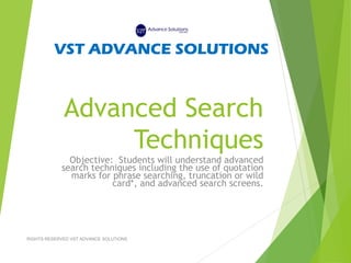 Advanced Search
Techniques
Objective: Students will understand advanced
search techniques including the use of quotation
marks for phrase searching, truncation or wild
card*, and advanced search screens.
VST ADVANCE SOLUTIONS
RIGHTS RESERVED VST ADVANCE SOLUTIONS
 