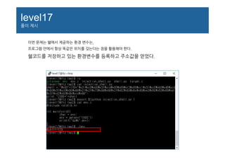 level17
풀이 제시
이번 문제는 쉘에서 제공하는 환경 변수는,
프로그램 안에서 항상 똑같은 위치를 갖는다는 점을 활용해야 한다.
쉘코드를 저장하고 있는 환경변수를 등록하고 주소값을 얻었다.
 