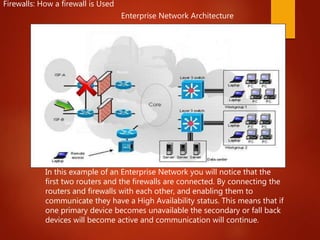 Enterprise Network Architecture
In this example of an Enterprise Network you will notice that the
first two routers and the firewalls are connected. By connecting the
routers and firewalls with each other, and enabling them to
communicate they have a High Availability status. This means that if
one primary device becomes unavailable the secondary or fall back
devices will become active and communication will continue.
Primary Route
Secondary Route
Router
Router
Router
Router
Firewalls: How a firewall is Used
 