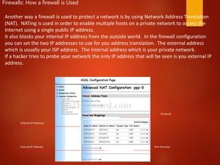 External IP Address
Internal IP Address
Protocol
Port Number
Firewalls: How a firewall is Used
Another way a firewall is used to protect a network is by using Network Address Translation
(NAT). NATing is used in order to enable multiple hosts on a private network to access the
Internet using a single public IP address. ​
It also blocks your internal IP address from the outside world. In the firewall configuration
you can set the two IP addresses to use for you address translation. The external address
which is usually your ISP address. The internal address which is your private network. ​
If a hacker tries to probe your network the only IP address that will be seen is you external IP
address.
 