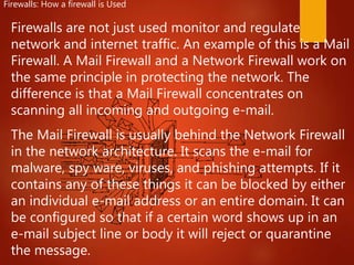 Firewalls are not just used monitor and regulate
network and internet traffic. An example of this is a Mail
Firewall. A Mail Firewall and a Network Firewall work on
the same principle in protecting the network. The
difference is that a Mail Firewall concentrates on
scanning all incoming and outgoing e-mail.
The Mail Firewall is usually behind the Network Firewall
in the network architecture. It scans the e-mail for
malware, spy ware, viruses, and phishing attempts. If it
contains any of these things it can be blocked by either
an individual e-mail address or an entire domain. It can
be configured so that if a certain word shows up in an
e-mail subject line or body it will reject or quarantine
the message.
Firewalls: How a firewall is Used
 