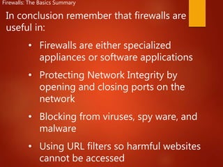 In conclusion remember that firewalls are
useful in:
• Firewalls are either specialized
appliances or software applications
• Protecting Network Integrity by
opening and closing ports on the
network
• Blocking from viruses, spy ware, and
malware
• Using URL filters so harmful websites
cannot be accessed
Firewalls: The Basics Summary
 