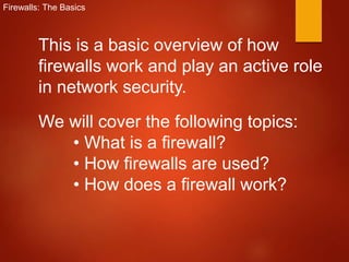 Firewalls: The Basics
This is a basic overview of how
firewalls work and play an active role
in network security.
We will cover the following topics:
• What is a firewall?
• How firewalls are used?
• How does a firewall work?
 