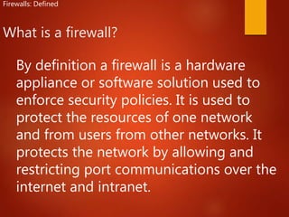 What is a firewall?
Firewalls: Defined
By definition a firewall is a hardware
appliance or software solution used to
enforce security policies. It is used to
protect the resources of one network
and from users from other networks. It
protects the network by allowing and
restricting port communications over the
internet and intranet.
 