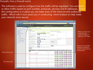 Firewalls: How a firewall works
The software is used to configure how the traffic will be regulated. You can block
or allow traffic based on port number, protocols, services and IP addresses. Once
the configuration is in place you can keep track of the inbound and outbound
traffic. Which will in turn assist you in conducting trend analysis to help make
your network more secure.
Service being used
Port being used
Whether the TCP/UDP
protocol is opened of
closed for the service to
communicate
Where you input your
trusted and non-
trusted individual IP
addresses or IP range
 