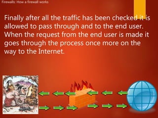 Firewalls: How a firewall works
Finally after all the traffic has been checked it is
allowed to pass through and to the end user.
When the request from the end user is made it
goes through the process once more on the
way to the Internet.
 