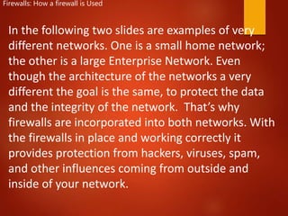 Firewalls: How a firewall is Used
In the following two slides are examples of very
different networks. One is a small home network;
the other is a large Enterprise Network. Even
though the architecture of the networks a very
different the goal is the same, to protect the data
and the integrity of the network. That’s why
firewalls are incorporated into both networks. With
the firewalls in place and working correctly it
provides protection from hackers, viruses, spam,
and other influences coming from outside and
inside of your network.
 