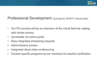 Professional Development (coming for 2016/17 school year)
• Our PD courses will be an extension of the virtual field trip catalog
with similar access.
• Accessible via online portal.
• Easy integrated scheduling requests
• Administrative access
• Integrated cloud video conferencing
• Content specific programs by our members for teacher certification
 
