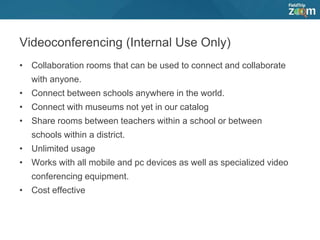 Videoconferencing (Internal Use Only)
• Collaboration rooms that can be used to connect and collaborate
with anyone.
• Connect between schools anywhere in the world.
• Connect with museums not yet in our catalog
• Share rooms between teachers within a school or between
schools within a district.
• Unlimited usage
• Works with all mobile and pc devices as well as specialized video
conferencing equipment.
• Cost effective
 