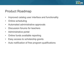 Product Roadmap
• Improved catalog user interface and functionality
• Online scheduling
• Automated administrative approvals
• Discussion forums for teachers
• Administrative portal
• Online funds available reporting
• Easy access to scholarship grants
• Auto notification of free program qualifications
 
