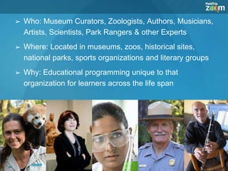 ➢ Who: Museum Curators, Zoologists, Authors, Musicians,
Artists, Scientists, Park Rangers & other Experts
➢ Where: Located in museums, zoos, historical sites,
national parks, sports organizations and literary groups
➢ Why: Educational programming unique to that
organization for learners across the life span
 