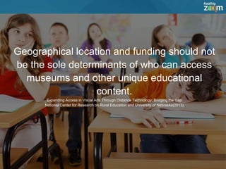 Geographical location and funding should not
be the sole determinants of who can access
museums and other unique educational
content.
Expanding Access in Visual Arts Through Distance Technology; Bridging the Gap
National Center for Research on Rural Education and University of Nebraska(2013)
 