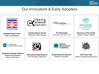 Our Innovators & Early Adopters
Baseball Hall of Fame
Math and Statistics
Liberty Science Center
Interactive Heart Surgery
The Hermitage
Alexander Hamilton Tour
Royal Botanical Gardens
Garden Ecosystem
Aquarium of the Pacific
Study of Ocean Habitat
Cleveland Institute of Music
Relationship Between
Music and Culture
International Spy Museum
Live Visit with a Real Spy
iNK Think Tank
Author-Led Book Discussions
 