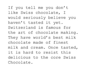 If you tell me you don’t
like Swiss chocolate, I
would seriously believe you
haven’t tasted it yet.
Switzerland is famous for
the art of chocolate making.
They have world’s best milk
chocolate made of finest
milk and cream. Once tasted,
it is hard to resist this
delicious to the core Swiss
Chocolate.
 