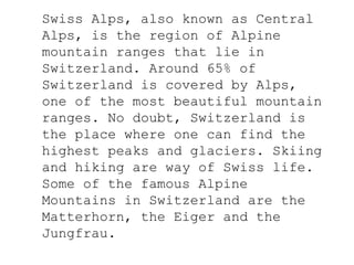 Swiss Alps, also known as Central
Alps, is the region of Alpine
mountain ranges that lie in
Switzerland. Around 65% of
Switzerland is covered by Alps,
one of the most beautiful mountain
ranges. No doubt, Switzerland is
the place where one can find the
highest peaks and glaciers. Skiing
and hiking are way of Swiss life.
Some of the famous Alpine
Mountains in Switzerland are the
Matterhorn, the Eiger and the
Jungfrau.
 