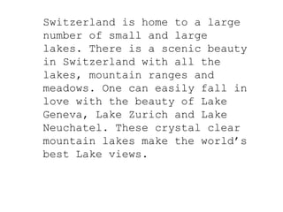 Switzerland is home to a large
number of small and large
lakes. There is a scenic beauty
in Switzerland with all the
lakes, mountain ranges and
meadows. One can easily fall in
love with the beauty of Lake
Geneva, Lake Zurich and Lake
Neuchatel. These crystal clear
mountain lakes make the world’s
best Lake views.
 