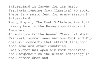 Switzerland is famous for its music
festivals ranging from Classical to rock.
There is a music fest for every season in
Switzerland.
Every August, The Rock Oz’Arènes festival
takes place in the Roman amphitheatre in
Avenches.
In addition to the Annual Classical Music
Festival, summer sees various Rock and Pop
open-air concerts that attract fans both
from home and other countries.
Even Winter has open air rock concerts:
the SnowpenAir on the Kleine Scheidegg in
the Bernese Oberland.
 