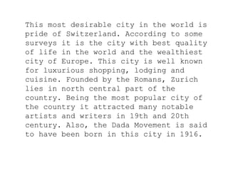 This most desirable city in the world is
pride of Switzerland. According to some
surveys it is the city with best quality
of life in the world and the wealthiest
city of Europe. This city is well known
for luxurious shopping, lodging and
cuisine. Founded by the Romans, Zurich
lies in north central part of the
country. Being the most popular city of
the country it attracted many notable
artists and writers in 19th and 20th
century. Also, the Dada Movement is said
to have been born in this city in 1916.
 