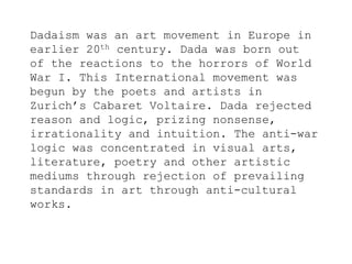 Dadaism was an art movement in Europe in
earlier 20th century. Dada was born out
of the reactions to the horrors of World
War I. This International movement was
begun by the poets and artists in
Zurich’s Cabaret Voltaire. Dada rejected
reason and logic, prizing nonsense,
irrationality and intuition. The anti-war
logic was concentrated in visual arts,
literature, poetry and other artistic
mediums through rejection of prevailing
standards in art through anti-cultural
works.
 