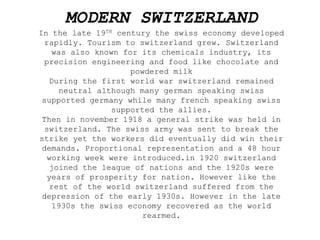 MODERN SWITZERLAND
In the late 19TH century the swiss economy developed
rapidly. Tourism to switzerland grew. Switzerland
was also known for its chemicals industry, its
precision engineering and food like chocolate and
powdered milk
During the first world war switzerland remained
neutral although many german speaking swiss
supported germany while many french speaking swiss
supported the allies.
Then in november 1918 a general strike was held in
switzerland. The swiss army was sent to break the
strike yet the workers did eventually did win their
demands. Proportional representation and a 48 hour
working week were introduced.in 1920 switzerland
joined the league of nations and the 1920s were
years of prosperity for nation. However like the
rest of the world switzerland suffered from the
depression of the early 1930s. However in the late
1930s the swiss economy recovered as the world
rearmed.
 