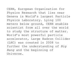 CERN, European Organization for
Physics Research that lies near
Geneva is World’s largest Particle
Physics Laboratory. Lying 100
meters below ground, CERN enables
scientist from all over the world
to study the structure of matter.
World’s most powerful particle
accelerator, Large Hadron Collider
(LHC) was created in 2008 to
further the understanding of Big
Bang and the beginning of
Universe.
 